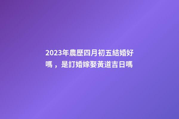 2023年農歷四月初五結婚好嗎，是訂婚嫁娶黃道吉日嗎